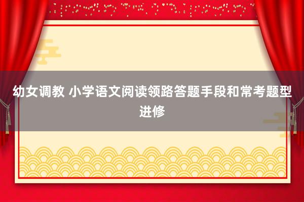 幼女调教 小学语文阅读领路答题手段和常考题型进修