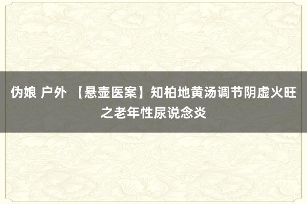 伪娘 户外 【悬壶医案】知柏地黄汤调节阴虚火旺之老年性尿说念炎