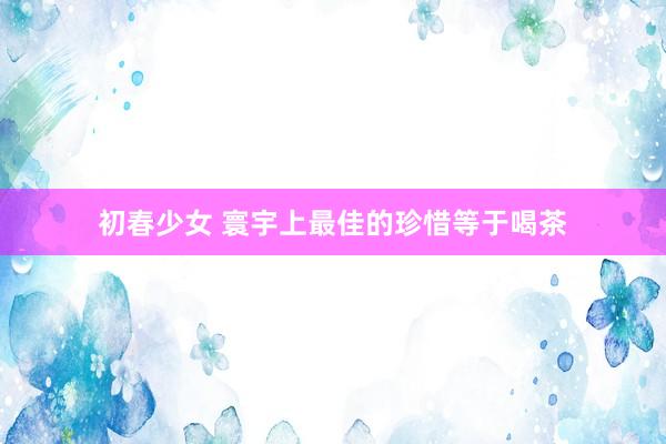 初春少女 寰宇上最佳的珍惜等于喝茶