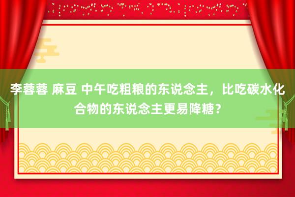 李蓉蓉 麻豆 中午吃粗粮的东说念主,比吃碳水化合物的东说念主更易降糖?