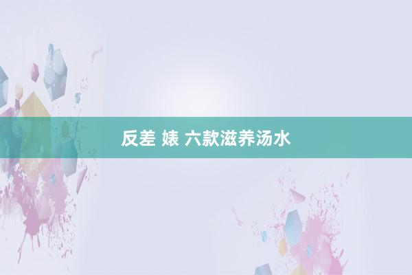 反差 婊 六款滋养汤水