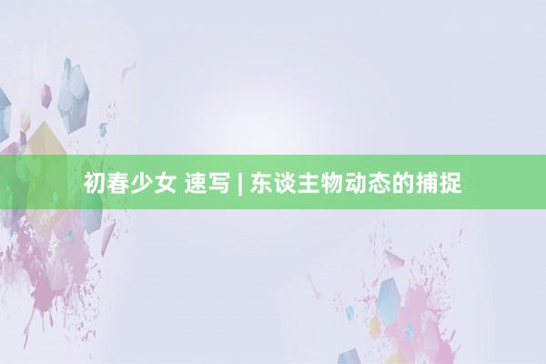 初春少女 速写 | 东谈主物动态的捕捉
