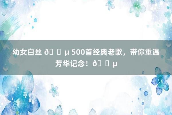 幼女白丝 🎵 500首经典老歌，带你重温芳华记念！🎵