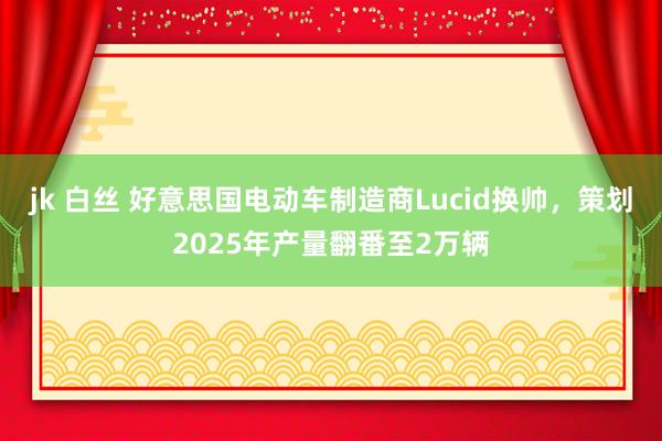 jk 白丝 好意思国电动车制造商Lucid换帅，策划2025年产量翻番至2万辆