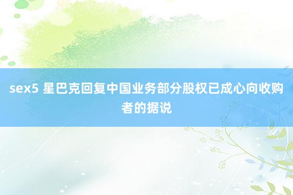 sex5 星巴克回复中国业务部分股权已成心向收购者的据说